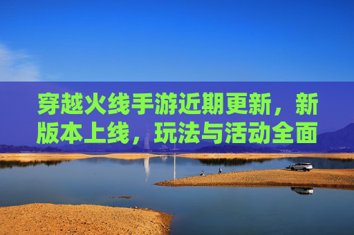 穿越火线手游近期更新，新版本上线，玩法与活动全面升级，玩家热情再燃，穿越火线手游新版本更新，玩法与活动全面升级，玩家热情再燃