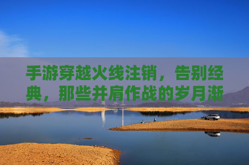 手游穿越火线注销，告别经典，那些并肩作战的岁月渐成回响，手游穿越火线注销，告别经典，那些并肩作战的岁月渐成回响