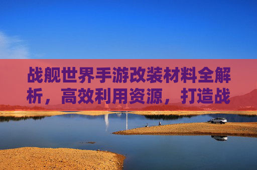 战舰世界手游改装材料全解析，高效利用资源，打造战舰巅峰性能指南，战舰世界手游改装材料全解析，高效利用资源，打造战舰巅峰性能指南