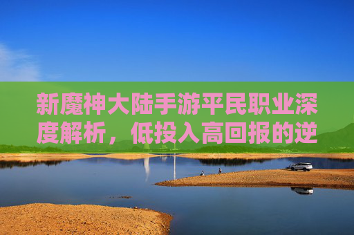 新魔神大陆手游平民职业深度解析,低投入高回报的逆袭策略指南,新魔神大陆手游平民职业深度解析,低投入高回报的逆袭策略指南