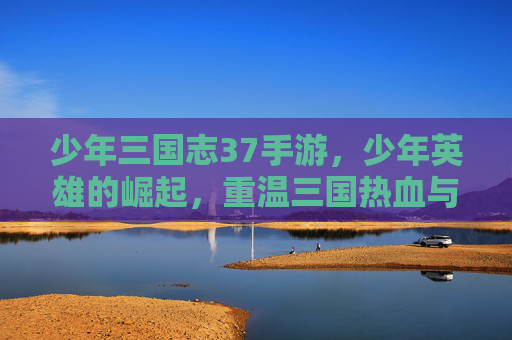 少年三国志37手游，少年英雄的崛起，重温三国热血与策略的完美结合，少年三国志37，少年英雄的崛起，重温三国热血与策略的完美结合