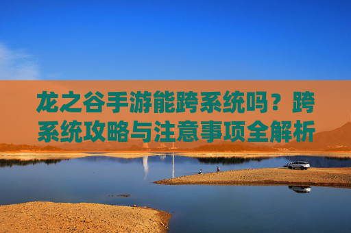 龙之谷手游能跨系统吗？跨系统攻略与注意事项全解析，龙之谷手游能跨系统吗？跨系统攻略与注意事项全解析
