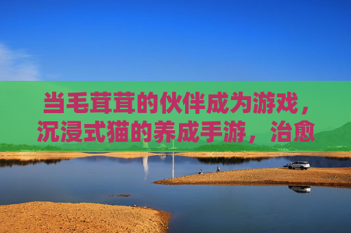 当毛茸茸的伙伴成为游戏,沉浸式猫的养成手游,治愈你的日常