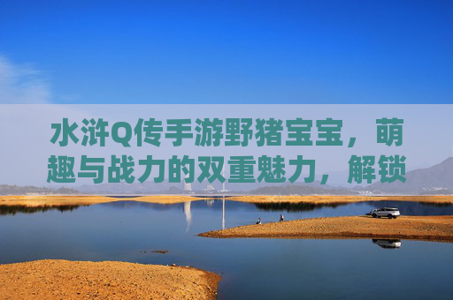水浒Q传手游野猪宝宝，萌趣与战力的双重魅力，解锁梁山萌宠新体验，水浒Q传手游野猪宝宝，萌趣与战力双重魅力，解锁梁山萌宠新体验