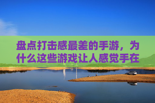 盘点打击感最差的手游,为什么这些游戏让人感觉手在动但没感觉?盘点打击感最差的手游,为何这些游戏让人手在动却没感觉?