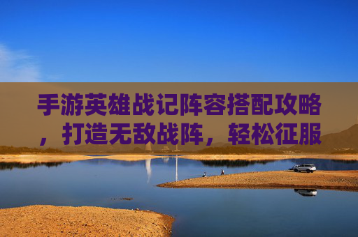 手游英雄战记阵容搭配攻略，打造无敌战阵，轻松征服关卡，手游英雄战记阵容搭配攻略，打造无敌战阵，轻松征服关卡