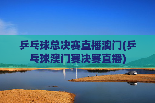 乒乓球总决赛直播澳门(乒乓球澳门赛决赛直播)