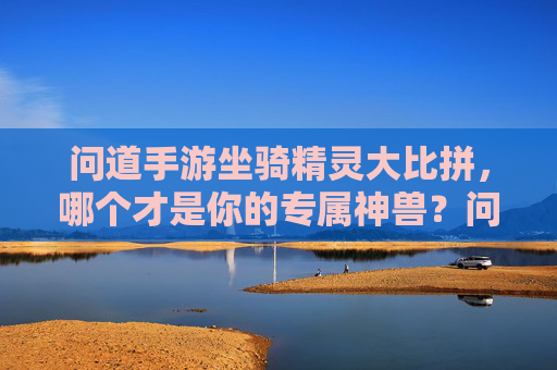 问道手游坐骑精灵大比拼,哪个才是你的专属神兽?问道手游坐骑精灵大比拼,哪个才是你的专属神兽?