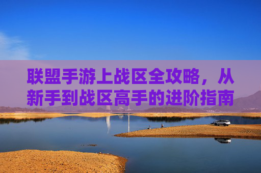 联盟手游上战区全攻略,从新手到战区高手的进阶指南,联盟手游上战区全攻略,从新手到战区高手的进阶指南