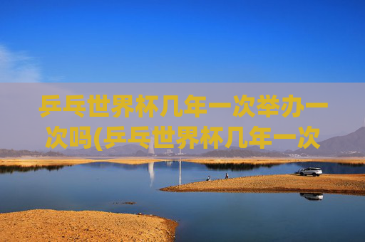 乒乓世界杯几年一次举办一次吗(乒乓世界杯几年一次举办一次吗知乎)