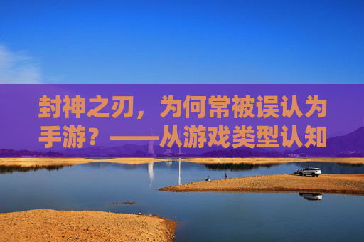 封神之刃,为何常被误认为手游?——从游戏类型认知到文化内涵的解读,封神之刃,为何常被误认为手游?——从游戏类型认知到文化内涵的解读