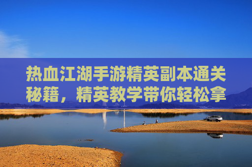 热血江湖手游精英副本通关秘籍，精英教学带你轻松拿高分！热血江湖手游精英副本通关秘籍，精英教学带你轻松拿高分！
