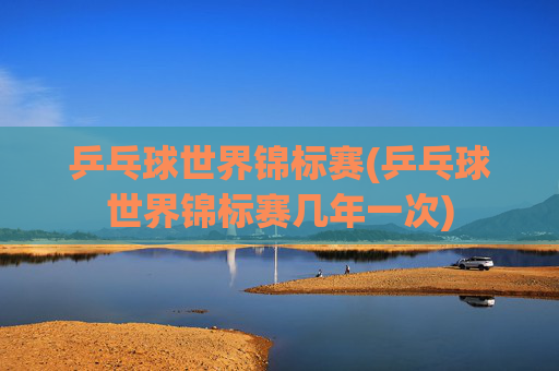 乒乓球世界锦标赛(乒乓球世界锦标赛几年一次)