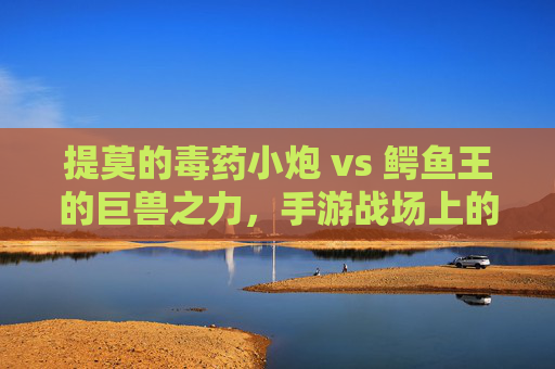 提莫的毒药小炮 vs 鳄鱼王的巨兽之力,手游战场上的奇遇,提莫毒药小炮 vs 鳄鱼王巨兽之力,手游战场上的奇遇
