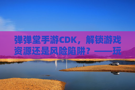 弹弹堂手游CDK,解锁游戏资源还是风险陷阱?——玩家需谨慎对待的捷径,弹弹堂手游CDK,解锁游戏资源还是风险陷阱?——玩家需谨慎对待的捷径