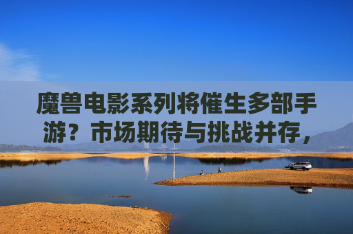 魔兽电影系列将催生多部手游？市场期待与挑战并存，魔兽电影系列将催生多部手游，市场期待与挑战并存