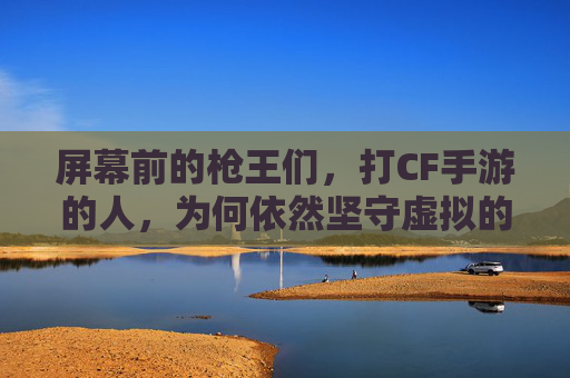 屏幕前的枪王们，打CF手游的人，为何依然坚守虚拟的战场？屏幕前的枪王们，为何依然坚守CF手游的虚拟战场？