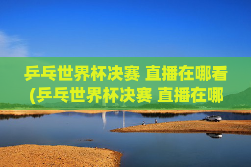 乒乓世界杯决赛 直播在哪看(乒乓世界杯决赛 直播在哪看啊)