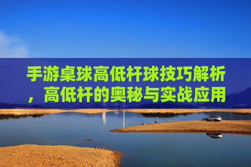 手游桌球高低杆球技巧解析，高低杆的奥秘与实战应用，手游桌球高低杆球技巧解析，高低杆的奥秘与实战应用