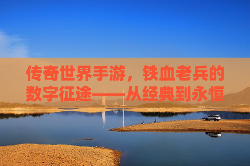 传奇世界手游,铁血老兵的数字征途——从经典到永恒的坚守与荣耀,传奇世界手游,铁血老兵的数字征途——从经典到永恒的坚守与荣耀