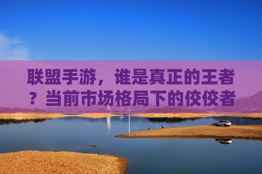 联盟手游，谁是真正的王者？当前市场格局下的佼佼者深度解析，联盟手游王者之争，当前市场格局下佼佼者的深度解析