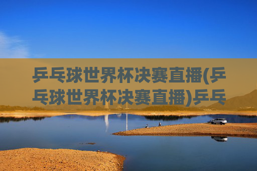 乒乓球世界杯决赛直播(乒乓球世界杯决赛直播)乒乓球世界杯决赛直播，实时赛事直播与精彩对决回顾