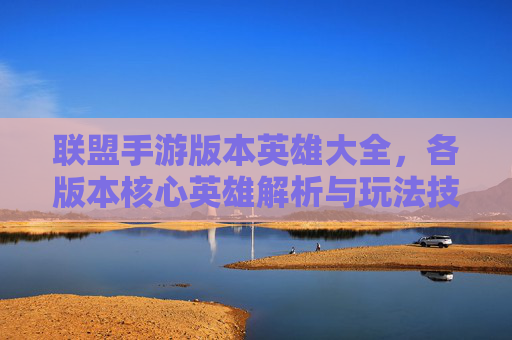 联盟手游版本英雄大全，各版本核心英雄解析与玩法技巧指南，联盟手游各版本英雄大全，核心英雄解析与玩法技巧指南