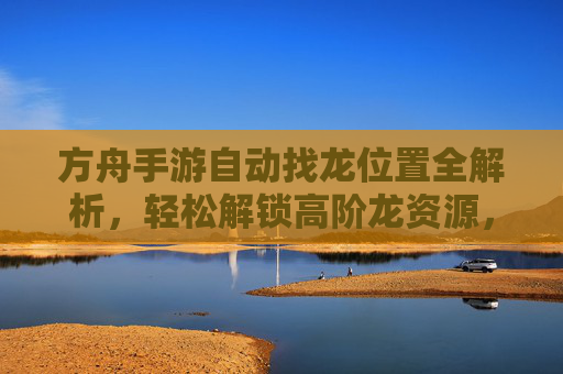 方舟手游自动找龙位置全解析,轻松解锁高阶龙资源,方舟手游自动找龙位置全解析,轻松解锁高阶龙资源