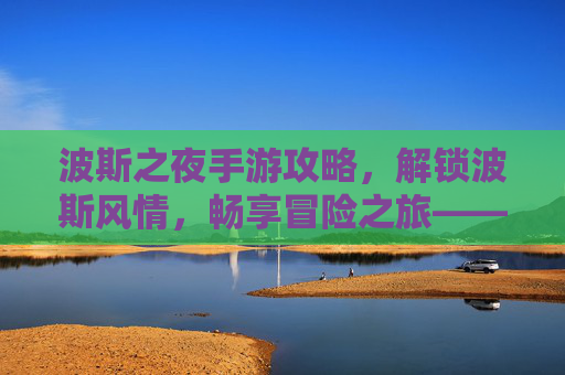 波斯之夜手游攻略，解锁波斯风情，畅享冒险之旅——新手到高手的全流程玩法解析，波斯之夜手游攻略，解锁波斯风情，畅享冒险之旅——新手到高手的全流程玩法解析