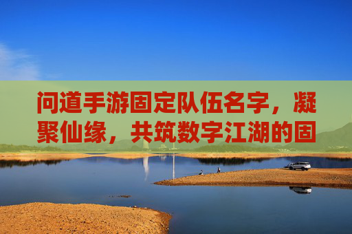 问道手游固定队伍名字，凝聚仙缘，共筑数字江湖的固定羁绊，问道手游固定队伍名，凝聚仙缘，共筑数字江湖的羁绊