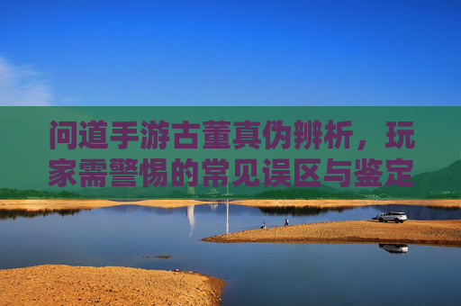 问道手游古董真伪辨析，玩家需警惕的常见误区与鉴定技巧，问道手游古董真伪辨析，玩家需警惕的常见误区与鉴定技巧
