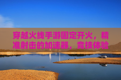 穿越火线手游固定开火,精准射击的加速器,竞技体验新升级,穿越火线手游固定开火加速器,精准射击新升级,竞技体验全面升级