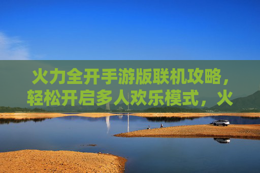 火力全开手游版联机攻略,轻松开启多人欢乐模式,火力全开手游版联机攻略,轻松开启多人欢乐模式
