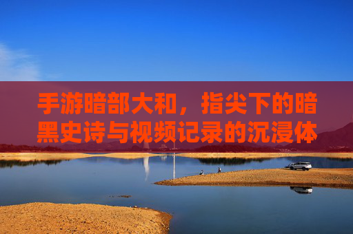 手游暗部大和,指尖下的暗黑史诗与视频记录的沉浸体验,暗部大和,指尖下的暗黑史诗与视频记录的沉浸体验