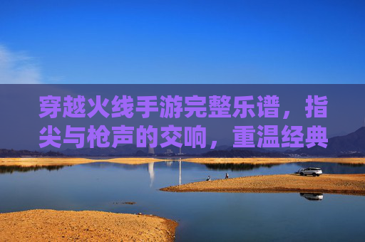 穿越火线手游完整乐谱,指尖与枪声的交响,重温经典战歌的旋律之旅,穿越火线手游完整乐谱,指尖与枪声的交响,重温经典战歌的旋律之旅