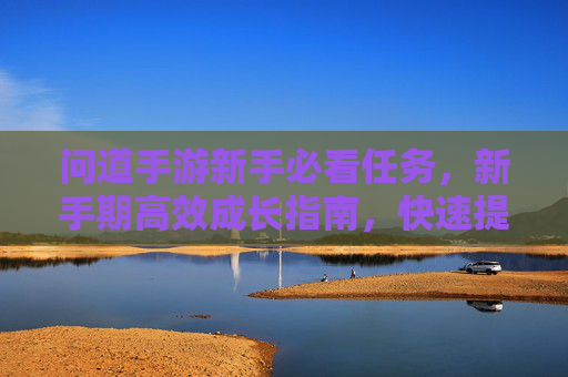 问道手游新手必看任务,新手期高效成长指南,快速提升等级与能力,问道手游新手必看任务,新手期高效成长指南,快速提升等级与能力