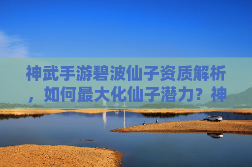 神武手游碧波仙子资质解析,如何最大化仙子潜力?神武手游碧波仙子资质解析,如何最大化仙子潜力?