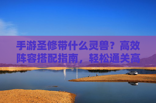 手游圣修带什么灵兽？高效阵容搭配指南，轻松通关高难度关卡，手游圣修带什么灵兽？高效阵容搭配指南，轻松通关高难度关卡