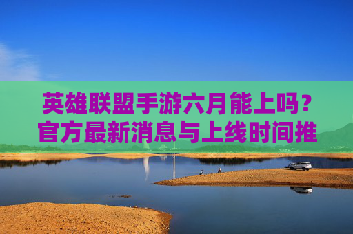 英雄联盟手游六月能上吗？官方最新消息与上线时间推测，英雄联盟手游六月能上吗？官方最新消息与上线时间推测
