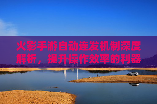 火影手游自动连发机制深度解析,提升操作效率的利器与使用技巧,火影手游自动连发机制深度解析,提升操作效率的利器与使用技巧