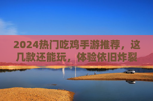 2024热门吃鸡手游推荐,这几款还能玩,体验依旧炸裂!2024热门吃鸡手游推荐,这几款还能玩,体验依旧炸裂!