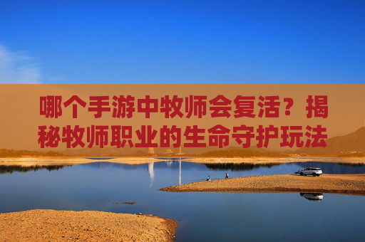 哪个手游中牧师会复活？揭秘牧师职业的生命守护玩法与复活机制详解，哪个手游牧师会复活？揭秘牧师职业的生命守护玩法与复活机制详解