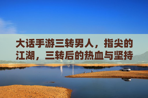 大话手游三转男人,指尖的江湖,三转后的热血与坚持,大话手游三转男人,指尖江湖的热血与坚持