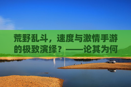 荒野乱斗，速度与激情手游的极致演绎？——论其为何成为最快的手游之一，荒野乱斗，速度与激情手游的极致演绎，为何成为最快手游之一？