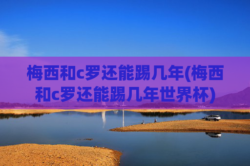 梅西和c罗还能踢几年(梅西和c罗还能踢几年世界杯)