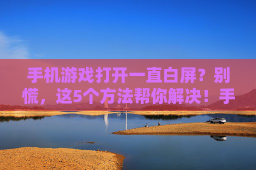 手机游戏打开一直白屏？别慌，这5个方法帮你解决！手机游戏打开一直白屏？别慌，这5个方法帮你解决！