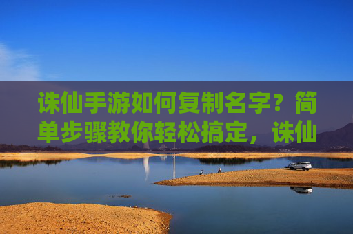 诛仙手游如何复制名字？简单步骤教你轻松搞定，诛仙手游如何复制名字？简单步骤教你轻松搞定