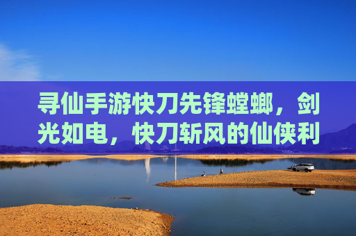 寻仙手游快刀先锋螳螂,剑光如电,快刀斩风的仙侠利刃,寻仙手游快刀先锋螳螂,剑光如电的仙侠利刃