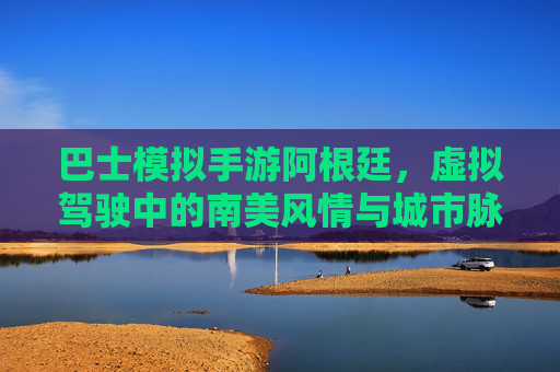 巴士模拟手游阿根廷,虚拟驾驶中的南美风情与城市脉搏探索,巴士模拟手游阿根廷,虚拟驾驶中的南美风情与城市脉搏探索
