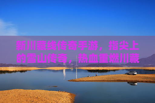 新川藏线传奇手游,指尖上的雪山传奇,热血重燃川藏线征途,新川藏线传奇手游,指尖上的雪山传奇,热血重燃川藏线征途
